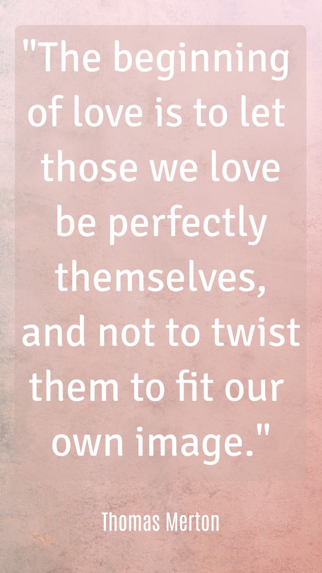 The beginning of love is to let those we love be perfectly themselves, and not to twist them to fit our own image. - Thomas Merton