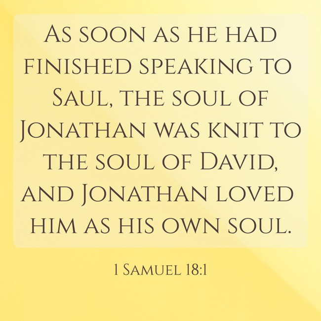 As soon as he had finished speaking to Saul, the soul of Jonathan was knit to the soul of David, and Jonathan loved him as his own soul. - 1 Samuel 18:1