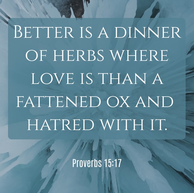 Better is a dinner of herbs where love is than a fattened ox and hatred with it. - Proverbs 15:17