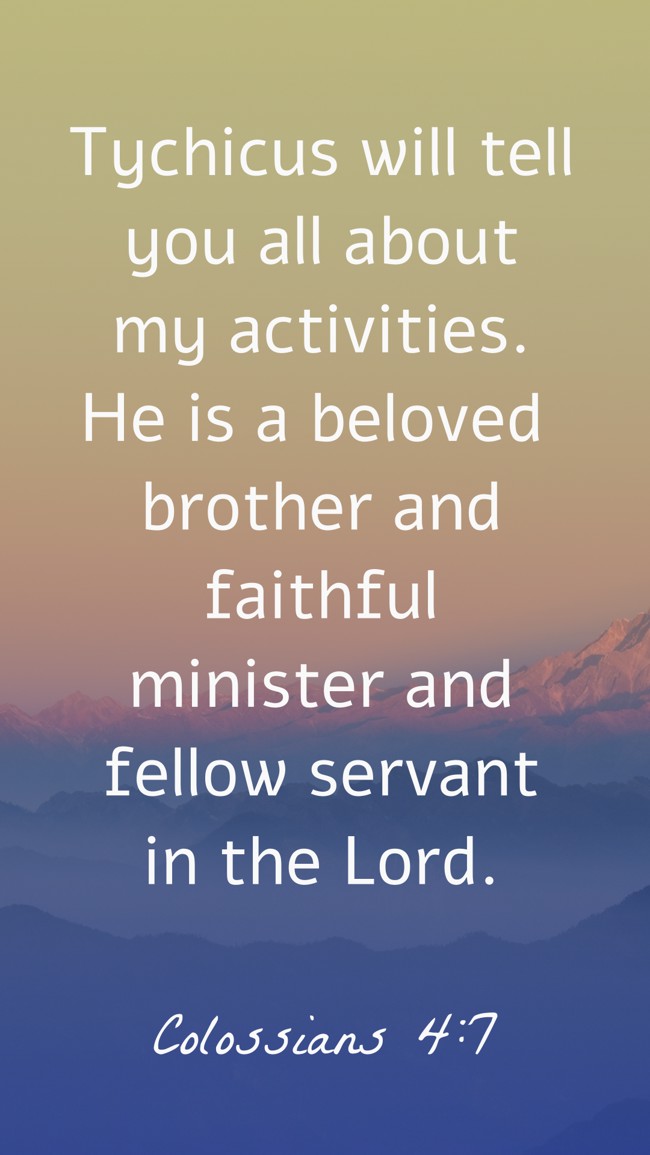 Tychicus will tell you all about my activities. He is a beloved brother and faithful minister and fellow servant in the Lord. - Colossians 4:7