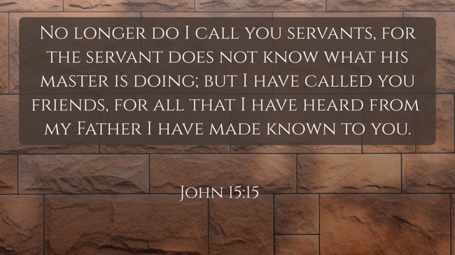 No longer do I call you servants, for the servant does not know what his master is doing; but I have called you friends, for all that I have heard from my Father I have made known to you. - John 15:15