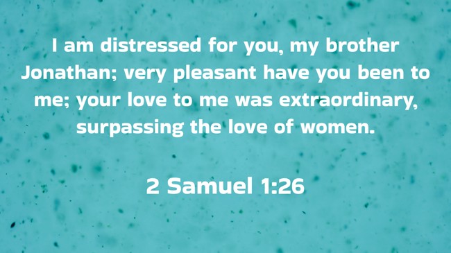 I am distressed for you, my brother Jonathan; very pleasant have you been to me; your love to me was extraordinary, surpassing the love of women. - 2 Samuel 1:26
