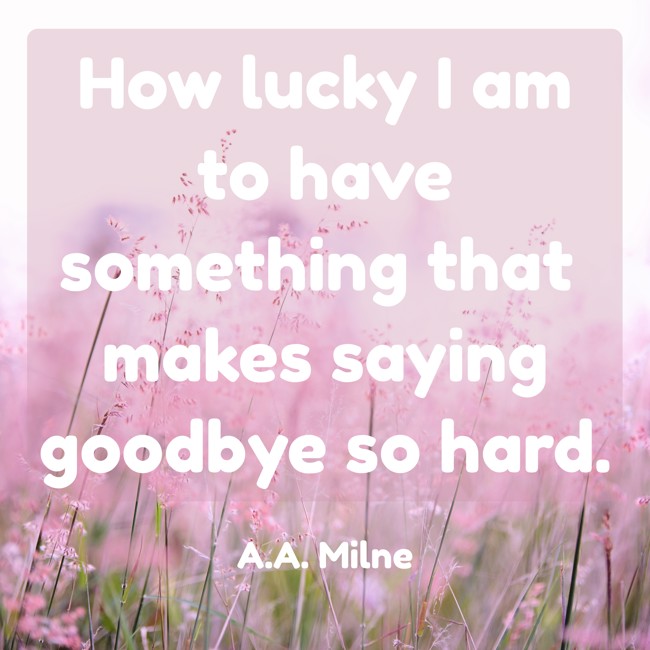 How lucky I am to have something that makes saying goodbye so hard. - A.A. Milne