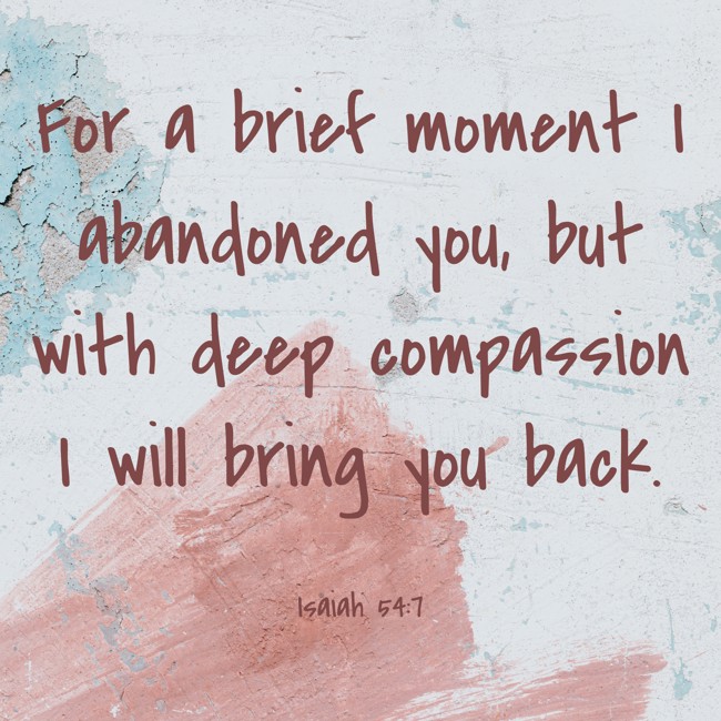 For a brief moment I abandoned you, but with deep compassion I will bring you back. - Isaiah 54:7