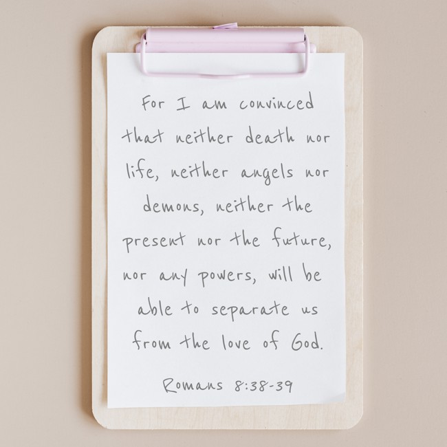 For I am convinced that neither death nor life, neither angels nor demons, neither the present nor the future, nor any powers, will be able to separate us from the love of God. - Romans 8:38-39