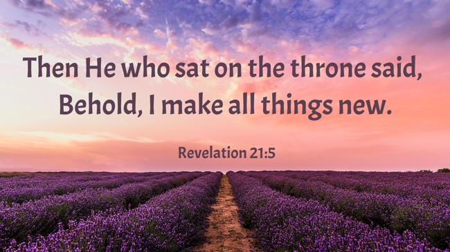  Then He who sat on the throne said, Behold, I make all things new.   - Revelation 21:5 