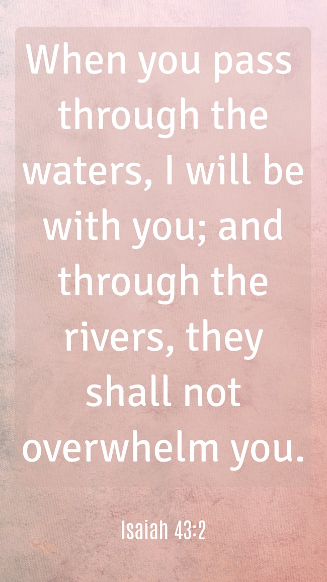When you pass through the waters, I will be with you; and through the rivers, they shall not overwhelm you. - Isaiah 43:2