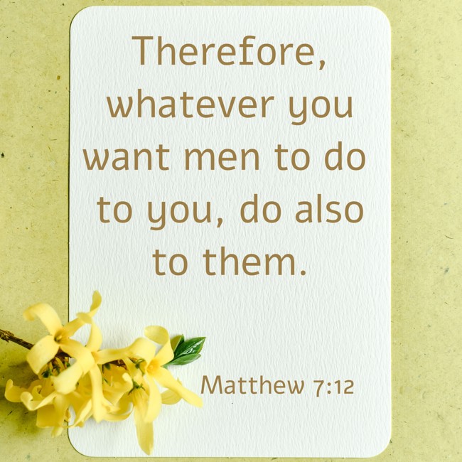 Therefore, whatever you want men to do to you, do also to them. - Matthew 7:12