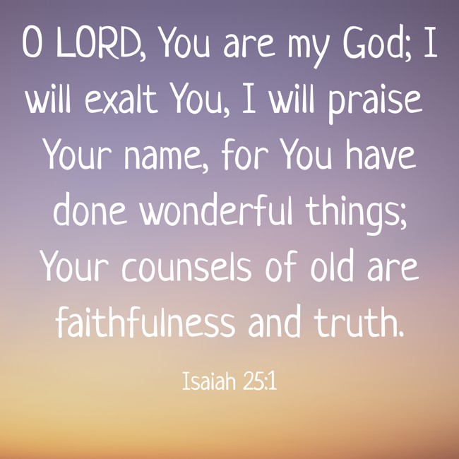  O LORD, You are my God; I will exalt You, I will praise Your name, for You have done wonderful things; Your counsels of old are faithfulness and truth.   - Isaiah 25:1 