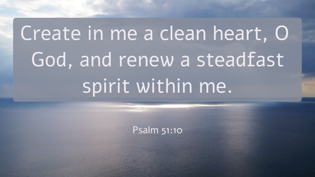  Create in me a clean heart, O God, and renew a steadfast spirit within me.   - Psalm 51:10 