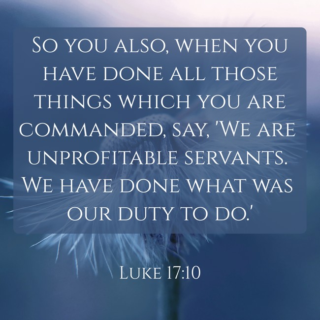 So you also, when you have done all those things which you are commanded, say, 'We are unprofitable servants. We have done what was our duty to do.' - Luke 17:10