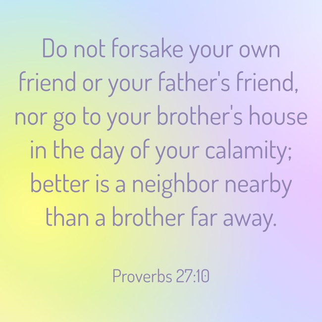 Do not forsake your own friend or your father's friend, nor go to your brother's house in the day of your calamity; better is a neighbor nearby than a brother far away. - Proverbs 27:10