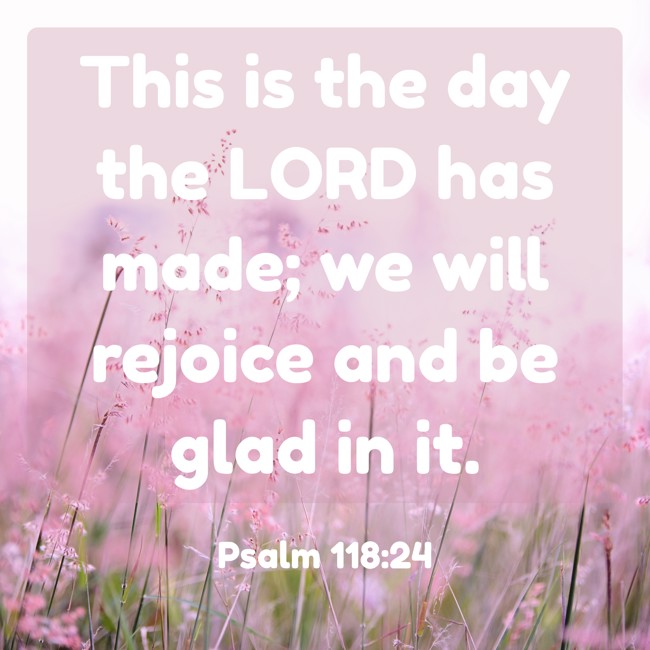  This is the day the LORD has made; we will rejoice and be glad in it.   - Psalm 118:24 