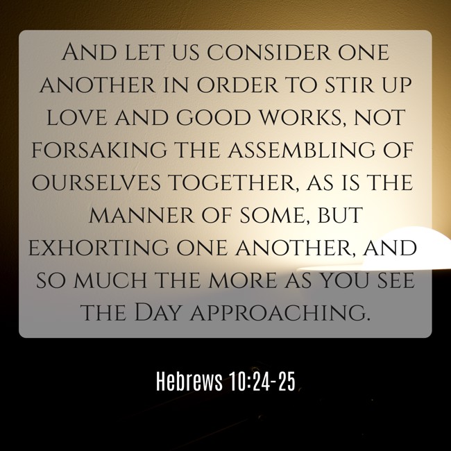 And let us consider one another in order to stir up love and good works, not forsaking the assembling of ourselves together, as is the manner of some, but exhorting one another, and so much the more as you see the Day approaching. - Hebrews 10:24-25