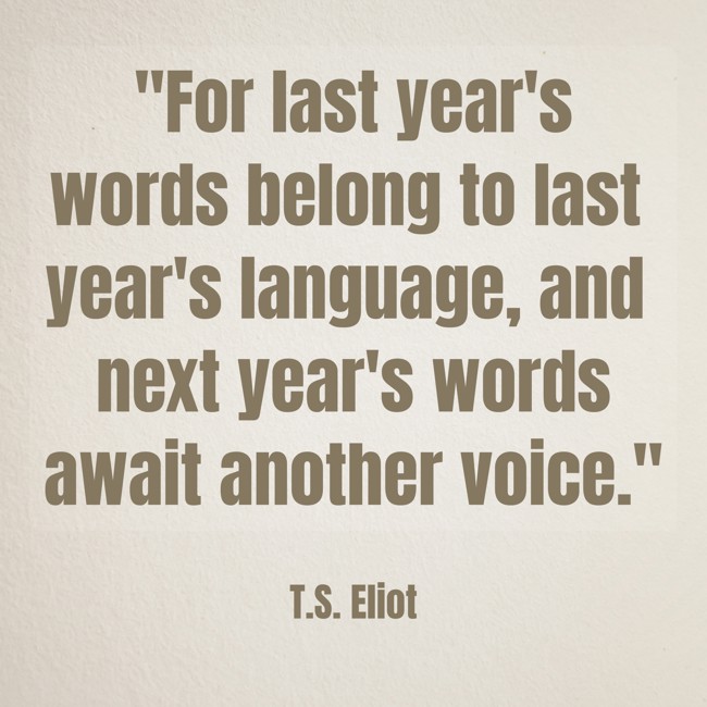  For last year's words belong to last year's language, and next year's words await another voice.   - T.S. Eliot 