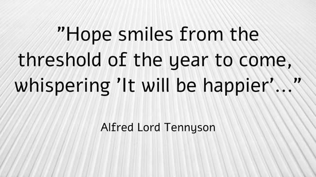  Hope smiles from the threshold of the year to come, whispering 'It will be happier'...   - Alfred Lord Tennyson 