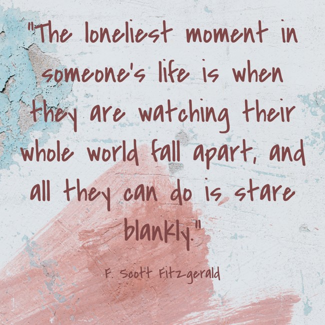  The loneliest moment in someone’s life is when they are watching their whole world fall apart, and all they can do is stare blankly.   - F. Scott Fitzgerald 