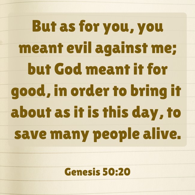 But as for you, you meant evil against me; but God meant it for good, in order to bring it about as it is this day, to save many people alive. - Genesis 50:20