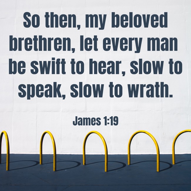 So then, my beloved brethren, let every man be swift to hear, slow to speak, slow to wrath. - James 1:19