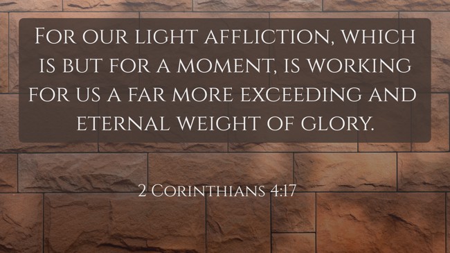 For our light affliction, which is but for a moment, is working for us a far more exceeding and eternal weight of glory. - 2 Corinthians 4:17
