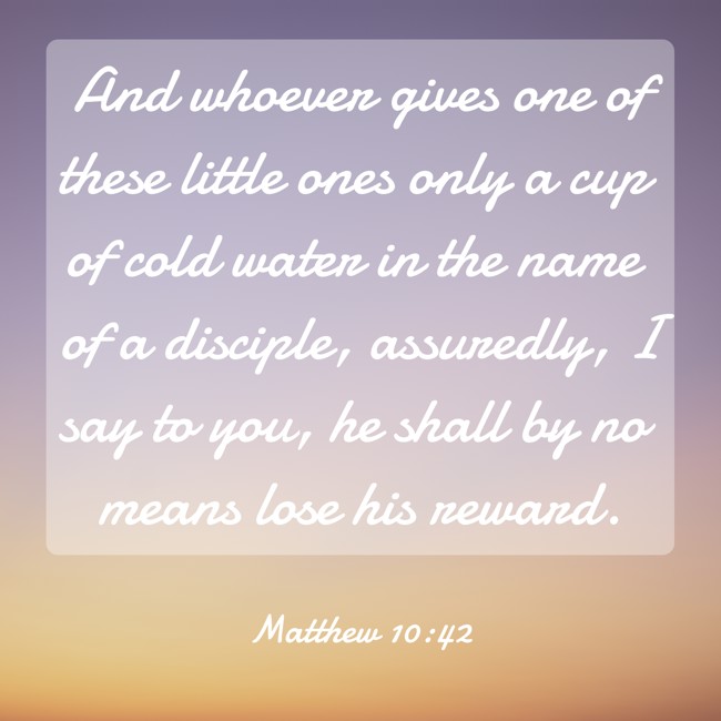 And whoever gives one of these little ones only a cup of cold water in the name of a disciple, assuredly, I say to you, he shall by no means lose his reward. - Matthew 10:42