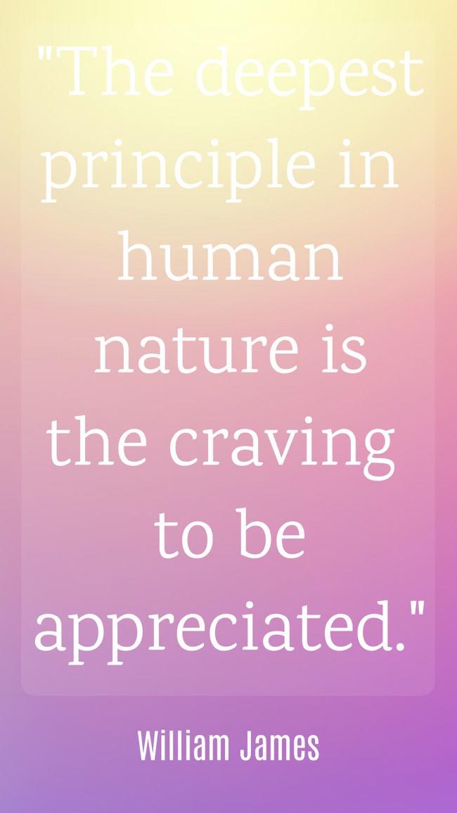 The deepest principle in human nature is the craving to be appreciated. - William James