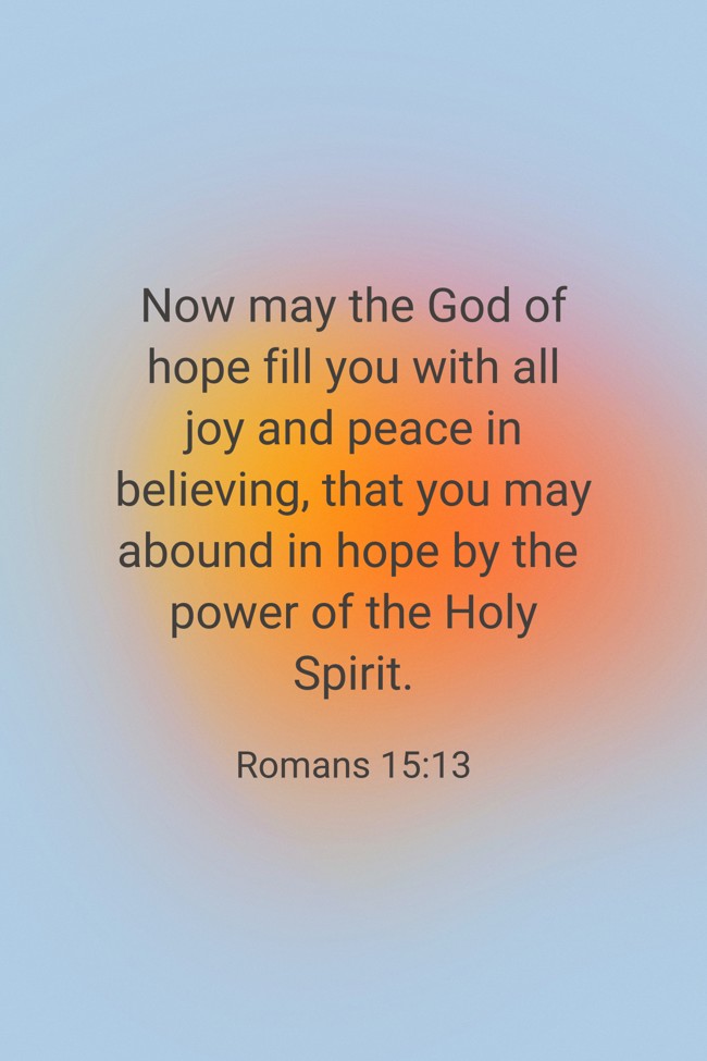 Now may the God of hope fill you with all joy and peace in believing, that you may abound in hope by the power of the Holy Spirit. - Romans 15:13