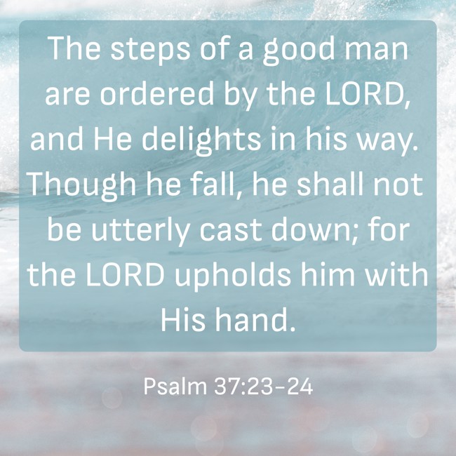 The steps of a good man are ordered by the LORD, and He delights in his way. Though he fall, he shall not be utterly cast down; for the LORD upholds him with His hand. - Psalm 37:23-24