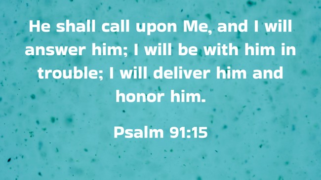 He shall call upon Me, and I will answer him; I will be with him in trouble; I will deliver him and honor him. - Psalm 91:15