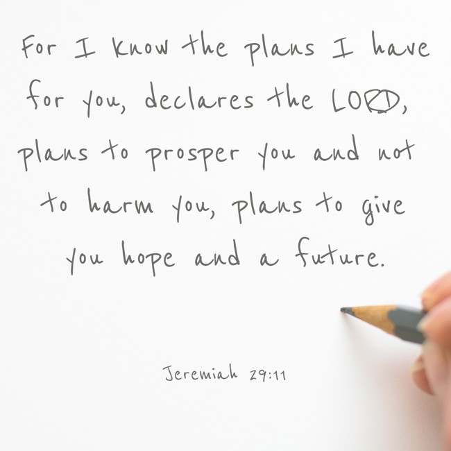 For I know the plans I have for you, declares the LORD, plans to prosper you and not to harm you, plans to give you hope and a future. - Jeremiah 29:11