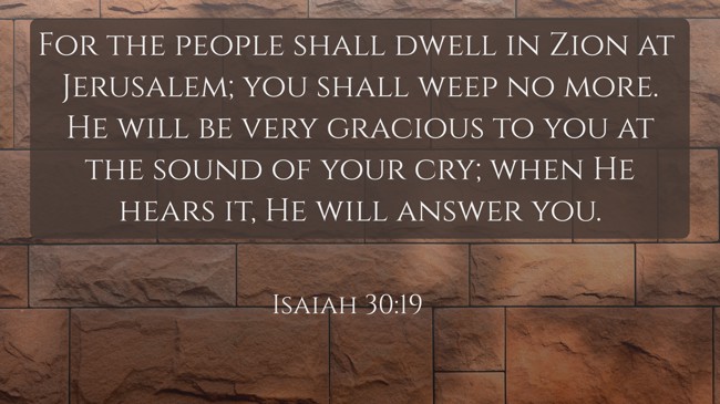 For the people shall dwell in Zion at Jerusalem; you shall weep no more. He will be very gracious to you at the sound of your cry; when He hears it, He will answer you. - Isaiah 30:19