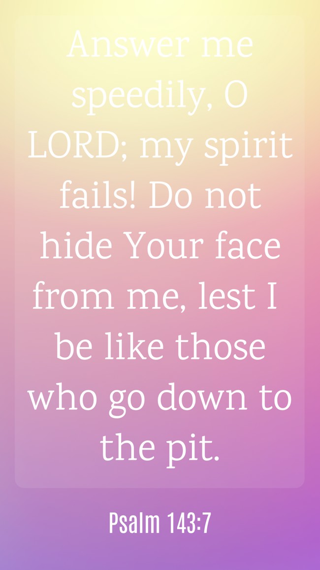 Answer me speedily, O LORD; my spirit fails! Do not hide Your face from me, lest I be like those who go down to the pit. - Psalm 143:7