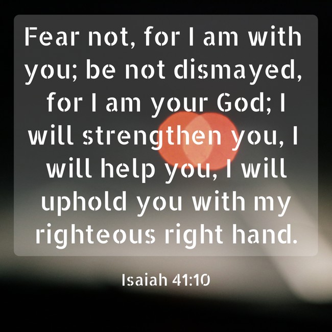  Fear not, for I am with you; be not dismayed, for I am your God; I will strengthen you, I will help you, I will uphold you with my righteous right hand.   - Isaiah 41:10 