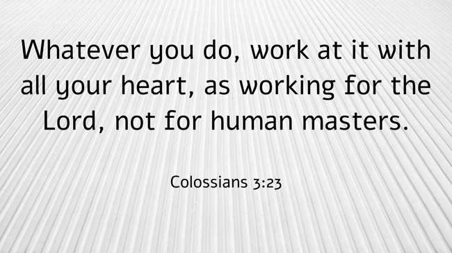 Whatever you do, work at it with all your heart, as working for the Lord, not for human masters. - Colossians 3:23