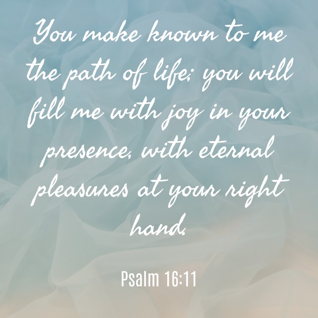 You make known to me the path of life; you will fill me with joy in your presence, with eternal pleasures at your right hand. - Psalm 16:11