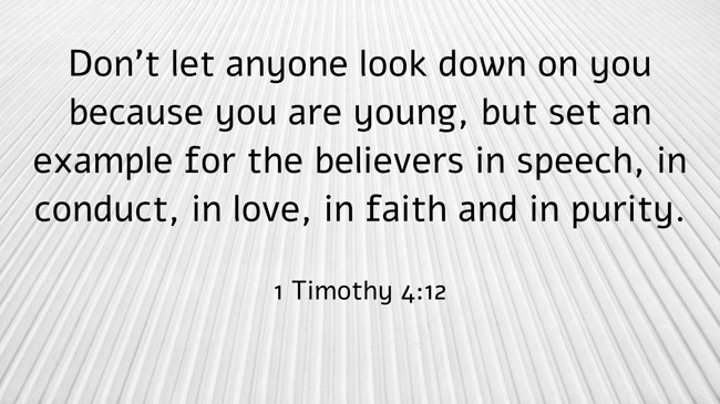Don’t let anyone look down on you because you are young, but set an example for the believers in speech, in conduct, in love, in faith and in purity. - 1 Timothy 4:12