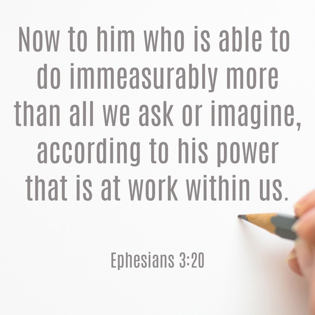 Now to him who is able to do immeasurably more than all we ask or imagine, according to his power that is at work within us. - Ephesians 3:20