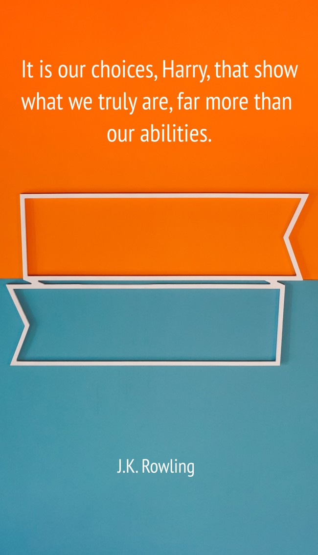 It is our choices, Harry, that show what we truly are, far more than our abilities. - J.K. Rowling