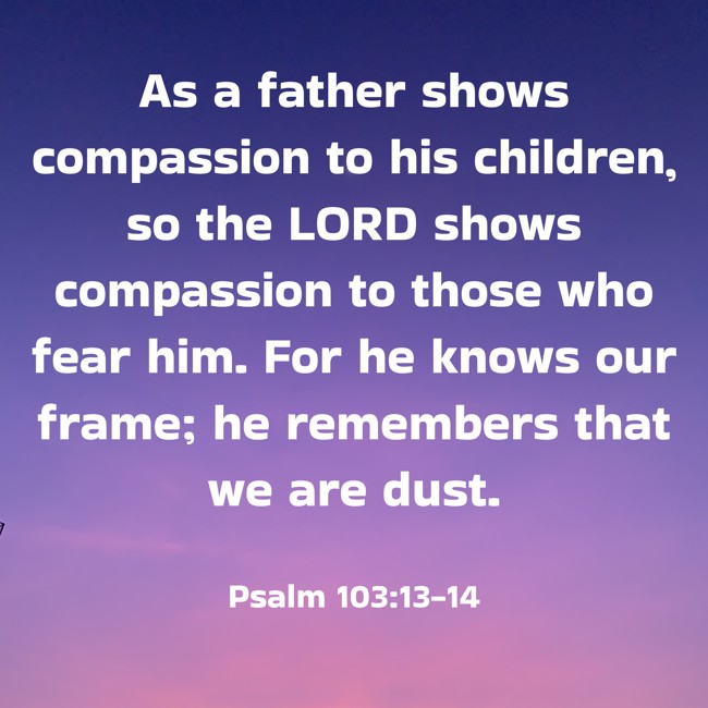  As a father shows compassion to his children, so the LORD shows compassion to those who fear him. For he knows our frame; he remembers that we are dust.   - Psalm 103:13-14 