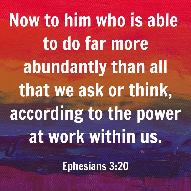  Now to him who is able to do far more abundantly than all that we ask or think, according to the power at work within us.   - Ephesians 3:20 