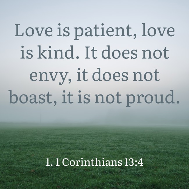 Love is patient, love is kind. It does not envy, it does not boast, it is not proud. - 1. 1 Corinthians 13:4
