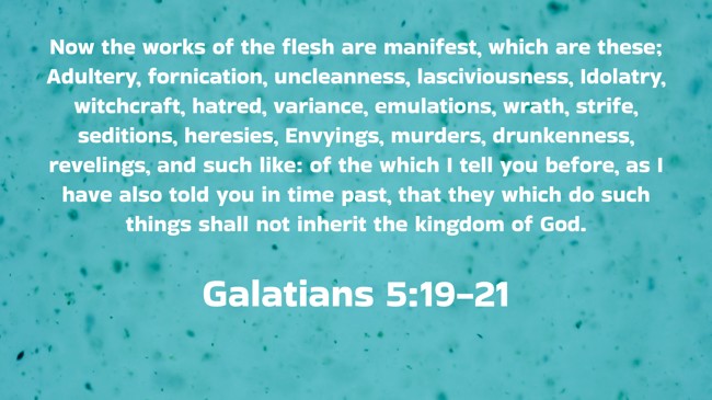 Now the works of the flesh are manifest, which are these; Adultery, fornication, uncleanness, lasciviousness, Idolatry, witchcraft, hatred, variance, emulations, wrath, strife, seditions, heresies, Envyings, murders, drunkenness, revelings, and such like: of the which I tell you before, as I have also told you in time past, that they which do such things shall not inherit the kingdom of God. - Galatians 5:19-21