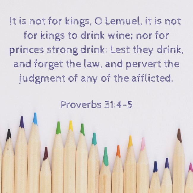 It is not for kings, O Lemuel, it is not for kings to drink wine; nor for princes strong drink: Lest they drink, and forget the law, and pervert the judgment of any of the afflicted. - Proverbs 31:4-5
