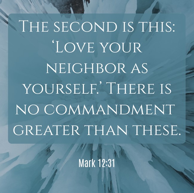 The second is this: ‘Love your neighbor as yourself.’ There is no commandment greater than these. - Mark 12:31