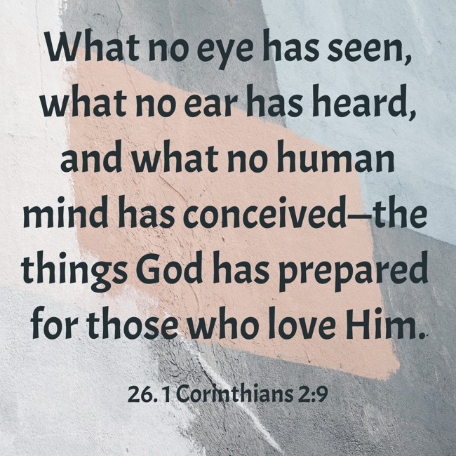 What no eye has seen, what no ear has heard, and what no human mind has conceived—the things God has prepared for those who love Him. - 26. 1 Corinthians 2:9
