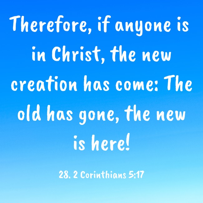 Therefore, if anyone is in Christ, the new creation has come: The old has gone, the new is here! - 28. 2 Corinthians 5:17