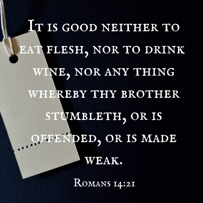 It is good neither to eat flesh, nor to drink wine, nor any thing whereby thy brother stumbleth, or is offended, or is made weak. - Romans 14:21