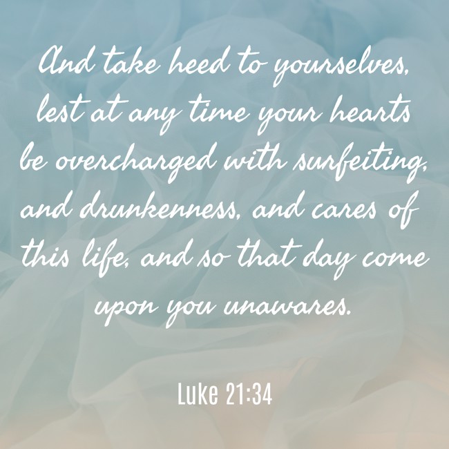 And take heed to yourselves, lest at any time your hearts be overcharged with surfeiting, and drunkenness, and cares of this life, and so that day come upon you unawares. - Luke 21:34