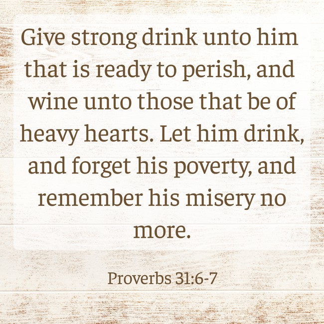 Give strong drink unto him that is ready to perish, and wine unto those that be of heavy hearts. Let him drink, and forget his poverty, and remember his misery no more. - Proverbs 31:6-7