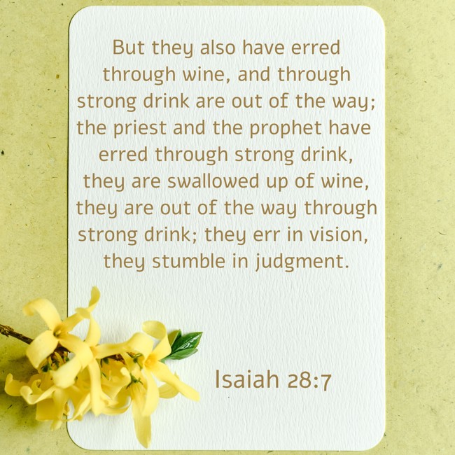 But they also have erred through wine, and through strong drink are out of the way; the priest and the prophet have erred through strong drink, they are swallowed up of wine, they are out of the way through strong drink; they err in vision, they stumble in judgment. - Isaiah 28:7